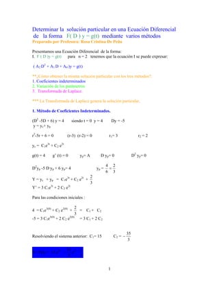 Determinar la solución particular en una Ecuación Diferencial
de la forma F( D ) y = g(t) mediante varios métodos
Preparado por Profesora: Rosa Cristina De Peña

Presentamos una Ecuación Diferencial de la forma:
I. F ( D )y = g(t) para n = 2 tenemos que la ecuación I se puede expresar:

( A2 D2 + A1 D + A0 )y = g(t)

**¿Cómo obtener la misma solución particular con los tres métodos?:
1. Coeficientes indeterminados
2. Variación de los parámetros
3. Transformada de Laplace.

*** La Transformada de Laplace genera la solución particular.

1. Método de Coeficientes Indeterminados.

(D2 -5D + 6) y = 4        siendo t = 0 y = 4          Dy = -5
 y = y c+ y p

r2-5r + 6 = 0         (r-3) (r-2) = 0              r 1= 3                r2 = 2

yc = C1e3t + C2 e2t

g(t) = 4    g’ (t) = 0        y p= A         D yp = 0                D2 y p = 0

                                                  4 2
D2yp -5 D yp + 6 yp= 4                     yp =    =
                                                  6 3
                                       2
Y = yc + yp = C1e3t + C2 e2t +
                                       3
Y’ = 3 C1e3t + 2 C2 e2t

Para las condiciones iniciales :

                           2
4 = C1e3(0) + C2 e2(0) +     = C1 + C2
                           3
-5 = 3 C1e3(0) + 2 C2 e2(0) = 3 C1 + 2 C2


                                                                35
Resolviendo el sistema anterior: C1= 15                C2 = −
                                                                 3

                      35 2t + 2
Y= F(t) = 15 e3t −       e
                       3      3


                                                  1
 