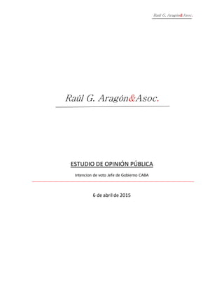 Raúl G. Aragón&Asoc.
Raúl G. Aragón&Asoc.
ESTUDIO DE OPINIÓN PÚBLICA
Intencion de voto Jefe de Gobierno CABA
6 de abril de 2015
 