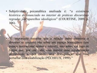 • Subjetividade psicanalítica analisada é: “a existência
histórica do enunciado no interior de práticas discursivas
regradas por aparelhos ideológicos” (COURTINE, 2009, p.
106).

• “É importante ressaltar que a relação entre memória e
discurso se inscreve não sobre um espaço homogêneo (um
espaço institucional neutro e estável), mas sobre um jogo de
forças que, por um lado, visa manter uma regularização
preexistente e, por outro, uma desregulação que vem
perturbar essa estabilização (PÊCHEUX, 1999).”

 