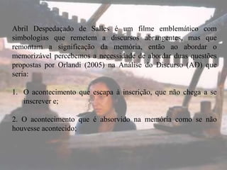 Abril Despedaçado de Salles é um filme emblemático com
simbologias que remetem a discursos abrangentes, mas que
remontam a significação da memória, então ao abordar o
memorizável percebemos a necessidade de abordar duas questões
propostas por Orlandi (2005) na Análise do Discurso (AD) que
seria:
1. O acontecimento que escapa à inscrição, que não chega a se
inscrever e;

2. O acontecimento que é absorvido na memória como se não
houvesse acontecido;

 