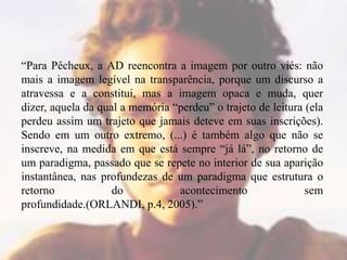 “Para Pêcheux, a AD reencontra a imagem por outro viés: não
mais a imagem legível na transparência, porque um discurso a
atravessa e a constitui, mas a imagem opaca e muda, quer
dizer, aquela da qual a memória “perdeu” o trajeto de leitura (ela
perdeu assim um trajeto que jamais deteve em suas inscrições).
Sendo em um outro extremo, (...) é também algo que não se
inscreve, na medida em que está sempre “já lá”, no retorno de
um paradigma, passado que se repete no interior de sua aparição
instantânea, nas profundezas de um paradigma que estrutura o
retorno
do
acontecimento
sem
profundidade.(ORLANDI, p.4, 2005).”

 