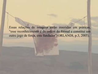 Essas relações de imagens estão inseridas em práticas,
“esse reconhecimento é da ordem do formal e constitui um
outro jogo de força, este fundador”(ORLANDI, p.3, 2005).

 