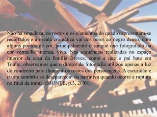 Não há singeleza, os rostos e os elementos do quadro apresentam-se
recortados e a escala cromática vai dos ocres ao negro denso, com
alguns pontos de cor, principalmente o sangue que fotografado na
cor vermelha intensa, viva. Nas sequências realizadas no espaço
interior da casa da família Breves, como a que o pai bate em
Tonho, observamos que o diretor de fotografia utilizou apenas a luz
do candeeiro para iluminar os rostos dos personagens. A escuridão e
o tom sombrio só desaparecem da narrativa quando ocorre a ruptura
no final da trama. (MONTE, p.3, 2008).

 