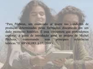 “Para Pêcheux, um enunciado se insere nas condições de
produção determinadas pelas formações discursivas em um
dado momento histórico. É essa conjuntura que pretendemos
explorar, à guisa de introdução geral ao projeto de Michel
Pêcheux,
contornando
suas
principais
referências
teóricas.”(CARVALHO, p.17, 2008).

 