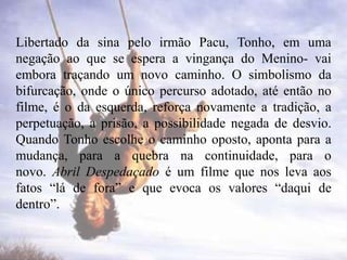 Libertado da sina pelo irmão Pacu, Tonho, em uma
negação ao que se espera a vingança do Menino- vai
embora traçando um novo caminho. O simbolismo da
bifurcação, onde o único percurso adotado, até então no
filme, é o da esquerda, reforça novamente a tradição, a
perpetuação, a prisão, a possibilidade negada de desvio.
Quando Tonho escolhe o caminho oposto, aponta para a
mudança, para a quebra na continuidade, para o
novo. Abril Despedaçado é um filme que nos leva aos
fatos “lá de fora” e que evoca os valores “daqui de
dentro”.

 
