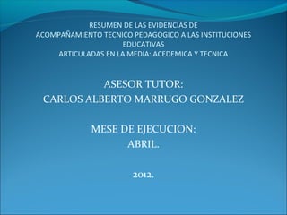 RESUMEN DE LAS EVIDENCIAS DE
ACOMPAÑAMIENTO TECNICO PEDAGOGICO A LAS INSTITUCIONES
                     EDUCATIVAS
    ARTICULADAS EN LA MEDIA: ACEDEMICA Y TECNICA


           ASESOR TUTOR:
 CARLOS ALBERTO MARRUGO GONZALEZ

             MESE DE EJECUCION:
                   ABRIL.

                       2012.
 