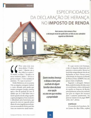 ESPECI FICI DADES
DA DECLARAÇÃO DE HERANÇA
NO IMPOSTO DE RENDA
,
'
Tive uma joia nos
meus dedos / E ador-
meci / Quente era o
dia, tédios os ventos /
'É minha', eu disse / Acordo e os
meus honestos dedos / (Foi-se a
gema) censuro / Uma saudade de
ametista / É o que eu possuo."
Emily Dickinson, em seu poema
Não sou ninguém, conseguiu traduzir
o vazio deixado pela perda que
muitos carregam consigo, mesmo
após o fim do período de luto. É
sabido que só é fácil lidar com a
morte quando ela não atinge aqueles
a quem prestigiamos. Este momento
é dificultado pela burocracia, que
apesar de estar em segundo plano
diante de uma tragédia pessoal, pre-
cisa ser encarada de frente para não
virar um transtorno ainda maior .
Contas em Revista - Abril e Maio de 2017
Nem mesmo o luto comove o fisco:
a declaração inicial de espólio deve ser feita no ano-calendário
seguinte ao falecimento
Quem recebeu herança
e deixou o bem para
usufruto de algum
familiar deve declarar
essa opçao
no ano em que recebeu
a propriedade
É o que ocorre com heranças,
e não só daquelas disputadas por
parentes e interessados. Mesmo as
resolvidas amigavelmente têm de ser
declaradas ao fisco. Nesses casos,
a Declaração do Imposto de Renda
da Pessoa Física (DIRPF) fica um
pouco mais complicada.
Segundo o advogado Adriano
Ryba, ainda há muitas dúvidas entre
os contribuintes sobre a declaração
de espólio no Imposto de Renda,
principalmente acerca da confusão
que gera na origem dos recursos
para o aumento patrimonial. ''As
pessoas temem ter de pagar IRPF
sobre eles", afirma.
ESPÓLIO
O consultor do Cenofisco, Ali-
rio Lemes dos Reis Filho, explica
 