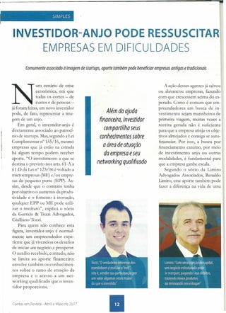 SIMPLES
.,
INVESTIDOR-ANJO PODE RESSUSCITAR
EMPRESAS EM DIFICULDADES
Comumente associado à imagem de startups, aporte também pode beneficiar empresas antigas e tradicionais
N
umcenário de crise
econômica, em que
todas os cortes - de
custos e de pessoas -
já foram feitas, um novo investidor
pode, de fato, representar a ima-
gem de um anjo.
Em geral, o investidor-anjo é
diretamente associado ao patrocí-
nio de startups. Mas, segundo a Lei
Complementar n" 155/16, mesmo
empresas que já estão na estrada
há algum tempo podem receber
aporte. "O investimento a que se
destina o previsto nos arts:61-A a
61-D da Lei n° 123/06 é voltado a
microempresas (ME) e/ ou empre-
sas de pequeno porte (EPP). As-
sim, desde que o contrato tenha
por objetivo o aumento da produ-
tividade e o fomento à inovação,
qualquer EPP ou ME pode utili-
zar o instituto", explica o sócio
da Garrido & Tozzi Advogados,
Giulliano Tozzi.
Para quem não conhece esta
figura, investidor-anjo é normal-
mente um empreendedor expe-
riente que já vivenciou os desafios
de iniciar um negócio e prosperar.
O auxílio recebido, contudo, não
se limita ao aporte financeiro:
envolve também os conhecimen-
tos sobre o ramo de atuação da
empresa e o acesso a um net-
working qualificado que o inves-
tidor proporciona.
Contas em Revista - Abril e Maio de 2017
Além da ajuda
financeira, investidor
compartilha seus
conhecimentos sobre
a área de atuação
da empresa eseu
networking qualifi(ado
A ação desses agentes já salvou
ou alavancou empresas, fazendo
com que crescessem acima do es- .
perado. COlJlo é comum que em-
preendedores em busca de in-
vestimento sejam marinheiros de
primeira viagem, muitas vezes a
receita gerada não é suficiente
para que a empresa atinja os obje-
tivos almejados e consiga se auto-
financiar. Por isso, a busca por
financiamento externo, por meio
de investimento anjo ou outras
modalidades, é fundamental para
que a empresa ganhe escala.
Segundo o sócio da Limito
Advogados Associados, Renaldo
Limiro, esse aporte também pode
fazer a diferença na vida de uma
 