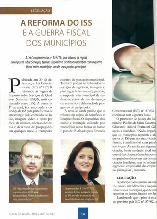 LEGISLAÇÃO
A REFORM'A DO ISS
E A GUERRA FISCAL
DOS MUNiCípIOS
A Lei Complementar n° 757/76, que alterou as regras
do Imposto sobre Serviços, tem no dispositivo destinado a acabar com a guerra
. fiscal entre municípios um de seus pontos principais
P
ublicada em 30 de de-
zembro, a Lei Comple-
mentar (LC) n° 157/16
reformou as regras do
Imposto sobre Serviços de Qual-
quer Natureza (ISSQN, mais co-
nhecido como ISS). A partir de
1° de abril, fica autorizada a co-
brança de ISS para plataformas de
streaming e todo conteúdo de áu-
dio, imagem, vídeo e texto por
meio da internet, inserção de tex-
tos e desenhos de propaganda
em qualquer meio e transporte
Contas em Revista - Abril e Maio de 2017
coletivo de passageiro municipal.
Também podem ser tributados os
serviços de vigilância, tatuagem e
piercing, reflorestamento, guincho;
transporte intermunicipal de ca-
dáveres, cessão de uso de espaço
em cemitérios e elaboração de pro-
gramas de computador.
A nova lei ainda proíbe que o
tributo seja objeto de beneficios e
isenções fiscais. O dispositivo visa
coibir a estratégia utilizada por
municípios como forma de burlar
o piso de 2% fixado pela Emenda
Constitucional (EC) n° 37/02 {
continuar com a guerra fiscal.
O promotor de justiça do Mi
nistério Público de Santa Catarina
Giovanni Andrei Franzoni Gil
apoia a novidade. "Nada impedi
que os municípios regulem a alí
quota do ISS para ter atratividade
Porém, é inadmissível criar paraí-
sos fiscais. Até então, em alguma~
cidades, havia ausência total (ou
quase) da cobrança desse imposto,
em prejuízo não apenas das demais
cidades brasileiras, mas do próprio
segmento empresarial das empre-
sas protegidas", comenta.
LIMITAÇÃO
A principal consequência da nor-
ma, em seu entendimento, é o equilí-
brio entre os municípios, que devem
respeitar os limites fixados em lei.
Lembrando que o piso já esta-
va previsto pela EC n° 37/02, a
 