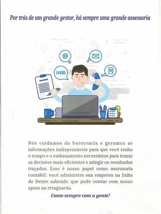 Por trás de umgrande gestor~há sempre uma grande assessoria
Nós cuidamos da burocracia e geramos as
informações indispensáveis para que você tenha
o tempo e o embasamento necessários para tomar
as decisões mais eficientes e atingir os resultados
traçados. Esse é nosso papel como assessoria
contábil: você administra sua empresa na linha
de frente sabendo que pode contar com nosso
apoio na retaguarda.
Conte sempre com a gente!
 