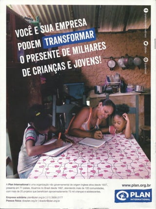 !
A Plan International é uma organização não governamental de origem inglesa ativa desde 1937,
presente em 71 países, Atuamos no Brasil desde 1997, atendendo mais de 100 comunidades,
com mais de 20 projetos que beneficiam aproximadamente 75 mil crianças e adolescentes.
www.plan.org.br
Empresa solidária: plan@plan.org.br I(11) 3956-2177
Pessoa física: doeplan.orq.br Idoador@plan,org.br
 
