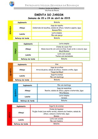 PATRONATO NOSSA SENHORA DA BONANÇA
Creche e Jardim-de-Infância
Vila Praia de Âncora
EMENTA DO JARDIM
Semana de 20 a 24 de abril de 2015
SEGUNDA
Suplemento Bolacha
Almoço
Sopa de repolho
Caldeirada de bacalhau, salada de alface, tomate e pepino, água
Banana/Pêra
Lanche
Leite simples
Pão com queijo
Reforço da tarde Bolacha
TERÇA
Suplemento Leite simples
Almoço
Creme de couve-flor
Massa macarrão com carne (ervilhas, feijão verde e cenoura), água
Maçã/Banana
Lanche
Leite com cevada
Tostas com marmelada
Reforço da tarde Bolacha
QUARTA
Suplemento Kiwi
Almoço
Sopa de ervilhas
Arroz de peixe, salada de alface, tomate e milho, água
Tangerina/Maçã
Lanche
Iogurte aromas
Pão com manteiga
Reforço da tarde Bolacha
QUINTA
Suplemento Pão com manteiga
Almoço
Sopa de massinhas
Rancho, salada de alface, pepino e beterraba, água
Pêra/Banana
Lanche
Leite simples
Cereais
Reforço da tarde Bolacha
SEXTA
Suplemento Iogurte de aromas
Almoço
Creme de legumes
Feijão-frade (com molho verde), omeleta de fiambre, salada de
alface, cenoura e beterraba, água
Banana
Lanche
Leite com cevada
Pão com fiambre
Reforço da tarde Bolacha
 