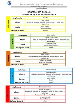 PATRONATO NOSSA SENHORA DA BONANÇA
Creche e Jardim-de-Infância
Vila Praia de Âncora
EMENTA DO JARDIM
Semana de 27 a 30 de abril de 2015
SEGUNDA
Suplemento Bolacha
Almoço
Sopa Juliana
Açorda de bacalhau, salada de cenoura tomate e milho, água
Maçã/Pêra
Lanche
Leite simples
Pão com manteiga
Reforço da tarde Bolacha
TERÇA
Suplemento Leite simples
Almoço
Sopa de feijão-verde
Arroz de frango, salada de cenoura, milho e beterraba, água
Banana/Maçã
Lanche
Leite com cevada
Pão com doce de alperce
Reforço da tarde Bolacha
QUARTA
Suplemento Banana
Almoço
Sopa de nabo
Fricassé de peixe, salada de alface, milho e cenoura, água
Laranja/Pêra
Lanche
Iogurte de aromas
Tostas com marmelada
Reforço da tarde Bolacha
QUINTA
Suplemento Pão com manteiga
Almoço
Sopa de legumes
Esparguete à bolonhesa, salada de alface, pepino e beterraba, água
Kiwi/Banana
Lanche
Leite simples
Cereais
Reforço da tarde Bolacha
SEXTA
Suplemento Iogurte de aromas
Almoço
Creme de abóbora
Empadão de atum (arroz, atum e ovo), salada de alface, tomate e
milho, água
Pêssego e ananás em calda/Maçã
Lanche
Leite com cevada
Pão com fiambre
Reforço da tarde Bolacha
 