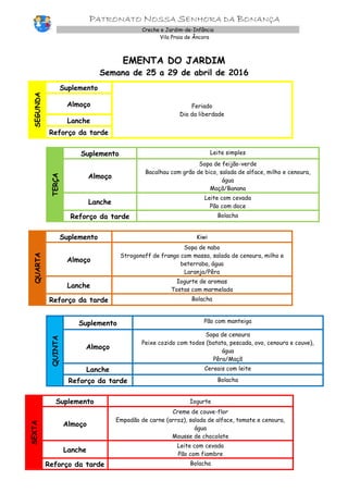 PATRONATO NOSSA SENHORA DA BONANÇA
Creche e Jardim-de-Infância
Vila Praia de Âncora
EMENTA DO JARDIM
Semana de 25 a 29 de abril de 2016
SEGUNDA
Suplemento
Feriado
Dia da liberdade
Almoço
Lanche
Reforço da tarde
TERÇA
Suplemento Leite simples
Almoço
Sopa de feijão-verde
Bacalhau com grão de bico, salada de alface, milho e cenoura,
água
Maçã/Banana
Lanche
Leite com cevada
Pão com doce
Reforço da tarde Bolacha
QUARTA
Suplemento Kiwi
Almoço
Sopa de nabo
Strogonoff de frango com massa, salada de cenoura, milho e
beterraba, água
Laranja/Pêra
Lanche
Iogurte de aromas
Tostas com marmelada
Reforço da tarde Bolacha
QUINTA
Suplemento Pão com manteiga
Almoço
Sopa de cenoura
Peixe cozido com todos (batata, pescada, ovo, cenoura e couve),
água
Pêra/Maçã
Lanche Cereais com leite
Reforço da tarde Bolacha
SEXTA
Suplemento Iogurte
Almoço
Creme de couve-flor
Empadão de carne (arroz), salada de alface, tomate e cenoura,
água
Mousse de chocolate
Lanche
Leite com cevada
Pão com fiambre
Reforço da tarde Bolacha
 