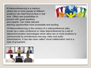 Videoconferencing is a medium
where two or more people at different
locations can meet face-to-face in real
time .Offers new possibilities to
connect with guest speakers
and experts. Can make relevant
learning opportunities more accessible and exciting.
Videoconferencing is the conduct of a videoconference (also
known as a video conference or video teleconference) by a set of
telecommunication technologies which allow two or more locations to
communicate by simultaneous two-way video and audio
transmissions. It has also been called 'visual collaboration' and is a
type of groupware .
 