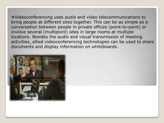Videoconferencing uses audio and video telecommunications to
bring people at different sites together. This can be as simple as a
conversation between people in private offices (point-to-point) or
involve several (multipoint) sites in large rooms at multiple
locations. Besides the audio and visual transmission of meeting
activities, allied videoconferencing technologies can be used to share
documents and display information on whiteboards.
 