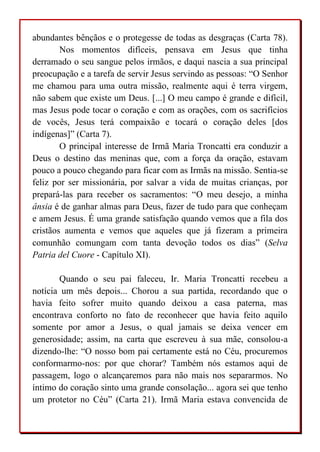 abundantes bênçãos e o protegesse de todas as desgraças (Carta 78).
Nos momentos difíceis, pensava em Jesus que tinha
derramado o seu sangue pelos irmãos, e daqui nascia a sua principal
preocupação e a tarefa de servir Jesus servindo as pessoas: “O Senhor
me chamou para uma outra missão, realmente aqui é terra virgem,
não sabem que existe um Deus. [...] O meu campo é grande e difícil,
mas Jesus pode tocar o coração e com as orações, com os sacrifícios
de vocês, Jesus terá compaixão e tocará o coração deles [dos
indígenas]” (Carta 7).
O principal interesse de Irmã Maria Troncatti era conduzir a
Deus o destino das meninas que, com a força da oração, estavam
pouco a pouco chegando para ficar com as Irmãs na missão. Sentia-se
feliz por ser missionária, por salvar a vida de muitas crianças, por
prepará-las para receber os sacramentos: “O meu desejo, a minha
ânsia é de ganhar almas para Deus, fazer de tudo para que conheçam
e amem Jesus. É uma grande satisfação quando vemos que a fila dos
cristãos aumenta e vemos que aqueles que já fizeram a primeira
comunhão comungam com tanta devoção todos os dias” (Selva
Patria del Cuore - Capítulo XI).
Quando o seu pai faleceu, Ir. Maria Troncatti recebeu a
notícia um mês depois... Chorou a sua partida, recordando que o
havia feito sofrer muito quando deixou a casa paterna, mas
encontrava conforto no fato de reconhecer que havia feito aquilo
somente por amor a Jesus, o qual jamais se deixa vencer em
generosidade; assim, na carta que escreveu à sua mãe, consolou-a
dizendo-lhe: “O nosso bom pai certamente está no Céu, procuremos
conformarmo-nos: por que chorar? Também nós estamos aqui de
passagem, logo o alcançaremos para não mais nos separarmos. No
íntimo do coração sinto uma grande consolação... agora sei que tenho
um protetor no Céu” (Carta 21). Irmã Maria estava convencida de
 