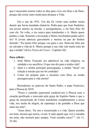 que é necessário morrer todos os dias para viver em Deus e de Deus,
porque não existe outro modo para alcançar a Vida.
Era o ano de 1931. Um dia foi visitar uma mulher muito
doente que havia mandado chamá-la. Pediu para que Juan Nankitiai,
um jovem interno na missão, a acompanhasse, e ele bem feliz foi
com ela. Na volta, o rio estava para transbordar e Ir. Maria quase
perdeu a vida. Somente a invocação a Maria Auxiliadora podia salvá-
los! O jovem adoeceu gravemente e morreu na paz do Senhor
dizendo: “Eu morro feliz porque vou para o céu. Sinto-me feliz por
ter salvado a vida de Ir. Maria, porque a sua vida vale muito mais do
que a minha” (Selva Patria del Cuore - Capítulo XI).
Para refletir:
1. Irmã Maria Troncatti era admirável na vida religiosa, na
caridade e no sacrifício. O que isto diz para a minha vida?
2. Qual é a minha principal preocupação, a minha “ânsia” em
relação à missão que me foi confiada?
3. Como me preparo para o encontro com Deus na minha
passagem para a vida eterna?
Recordemos as palavras do Santo Padre, o papa Francisco,
para a Páscoa de 2019:
“Possa o caminho quaresmal conduzir-nos à Páscoa com o
coração purificado e renovado pela graça do Espírito Santo e que a
graça da ressurreição de Cristo transforme completamente a nossa
vida, nos encha de alegria, de esperança e de gratidão a Deus que
tanto nos ama”.
“Jesus disse: ‘Eu sou a ressurreição e a vida. Quem acredita
em mim, mesmo que morra, viverá. E todo aquele que vive e acredita
em mim, não morrerá para sempre. Você acredita nisso?’”. (Jo 11,
25-26)
 