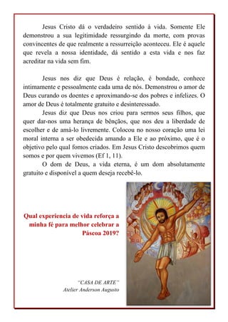 Jesus Cristo dá o verdadeiro sentido à vida. Somente Ele
demonstrou a sua legitimidade ressurgindo da morte, com provas
convincentes de que realmente a ressurreição aconteceu. Ele é aquele
que revela a nossa identidade, dá sentido a esta vida e nos faz
acreditar na vida sem fim.
Jesus nos diz que Deus é relação, é bondade, conhece
intimamente e pessoalmente cada uma de nós. Demonstrou o amor de
Deus curando os doentes e aproximando-se dos pobres e infelizes. O
amor de Deus é totalmente gratuito e desinteressado.
Jesus diz que Deus nos criou para sermos seus filhos, que
quer dar-nos uma herança de bênçãos, que nos deu a liberdade de
escolher e de amá-lo livremente. Colocou no nosso coração uma lei
moral interna a ser obedecida amando a Ele e ao próximo, que é o
objetivo pelo qual fomos criados. Em Jesus Cristo descobrimos quem
somos e por quem vivemos (Ef 1, 11).
O dom de Deus, a vida eterna, é um dom absolutamente
gratuito e disponível a quem deseja recebê-lo.
Qual experiencia de vida reforça a
minha fé para melhor celebrar a
Páscoa 2019?
“CASA DE ARTE”
Atelier Anderson Augusto
 