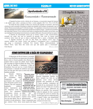 ABRIL DE 2013                                                       PÁGINA 03                                                NOVOS HORIZONTES
                                            Aprofundando a Fé!                                                 O Evangelho de Marcos
                                     Ressurreição X Reencarnação                                                                           	        Os pontos im-
                                                                                                                                           portantes destes ver-
                                                                                                                                           sículos (Mc 1,2-8) são:
                                                                                                                                           * O caminho de Deus
	        A Sagrada Escritura revela o destino do ser humano, a ressurreição integral do homem                                              que se fará presente
e da mulher, para voltar a presença de Deus e serem julgados (Dn 12,2; 1Cor 15,35-38).                                                     na pessoa de Mes-
	        No tempo de Jesus, quando se falava em “terceiro dia segundo as escrituras”, não fazia                                            sias é a libertação
referência a uma conotação cronológica (o depois de amanhã), mas teológica, designando o que se                                            do povo oprimido;
chama “Dia da ressurreição geral” no fim dos tempos. “Foi sepultado e ressuscitou ao terceiro dia”.    * A preparação para este seguimento se faz no deserto;
Jesus foi sepultado num sepulcro emprestado: quando nasceu não havia lugar... quando morreu também     * O caminho do Messias está indiretamente liga-
não tinha nada! Nasceu, viveu e morreu como todos os empobrecidos do mundo, sem ter bens, mas          do a pregação profética do Antigo Testamento;
sua vida digna foi marcada por atos de ternura e exemplos edificantes. Seu amor até hoje nos aquece!   * Para se preparar para esta Nova Vida, a exigên-
	        A doutrina da reencarnação ensina que os mortos voltam a vida, sucessivamente,                cia é estar aberto para a igualdade e a justiça;
                                                                                                       * O Messias concederá o Espírito para que no momento cer-
tomando um corpo, mas sem ter memória do passado. Esta volta ou retorno pode
                                                                                                       to se saiba distinguir qual é o projeto de Deus e lutar por ele.
acontecer várias vezes até que se atinja a purificação final e, assim, a felicidade plena.
                                                                                                       	         Marcos vai agora explicar melhor quem
	        A Sagrada Escritura na carta de São Paulo aos Hebreus (9,27) nega de                          é o Messias, a partir do seu batismo (Marcos 1,9).
maneira enfática esta crença. Assim, esta doutrina é incompatível com o cristianismo                   	         Marcos não faz uma genealogia de Jesus, só nos
que prega a ressurreição. Conforme Frei Antonio Moser, diretor-presidente da                           diz que Ele é de origem humilde, “filho de Maria”, de
Editora Vozes: “para Deus não existe cruz que não aponte para a ressurreição”.                         uma cidade desconhecida “Nazaré da Galiléia”, de fama
Feliz Páscoa!	                                                                     Diácono Jatobá      não muito boa. Contudo, esse homem provindo de uma
                                                                                                       cidade obscura, já traz em seu nome a missão que vai
                                                                                                       exercer, pois Jesus significa Deus salva. Marcos diz que
                                                                                                       em Jesus se realiza outra profecia “O Espírito, como pom-
             Como despoluir a BaÍa de Guanabara?                                                       ba, desce sobre ele e do céu vem uma voz: Tu és o meu
                                                                                                       Filho amado, em ti encontro o meu agrado” (1, 10-11).
                                                                                                       	         Apresença do Espírito em Jesus é muito importante,
	       O Município do Rio de Janeiro é recortado
                                                                                                       porque indica a presença do divino no homem de Nazaré,
por rios que distribuem suas águas para três grandes                                                   que significa a própria ação de Deus no meio dos homens.
áreas, como se fossem grandes ralos (Bacias) que                                                       	         Sua presença é decisiva e será a coerência ou
captam todas as águas da cidade. Esses lugares                                                         não com o agir de Jesus que estabelecerá o julgamento.
são um grupo de lagoas da Barra da Tijuca, outro                                                       	         O batismo de Jesus não é apenas um exemplo
é a Baía de Sepetiba, e finalmente, a Baía de                                                          de humildade de Jesus, mas a revelação de que Ele é o
Guanabara. Essa, por sua vez, é muito falada por                                                       Messias esperado, o Filho de Deus presente no mundo,
sua poluição e a intenção de melhorar suas águas,                                                      que rompe com os esquemas da sociedade injusta e cuja
mas isso não quer dizer que as outras não estejam                                                      prática é um serviço para a promoção da justiça. Portanto:
                                                                                                       Jesus é o Filho de Deus que vem a serviço do Pai, para
também poluídas.                                                                                       libertar os homens, promovendo o direito; Jesus será ten-
	 Quando             falamos      “Quantas vezes            lá. Quantas vezes nós assistimos           tado muitas vezes a abandonar o projeto do Pai (1,12-
dessa sujeira na Baía             vemos oficinas            pessoas despejando líquidos dos            3). A prática de Jesus será a maior prova da presença
de      Guanabara,       logo       jogando óleo            mais variados nos ralos de rua?            de Deus no mundo e indicará qual é a vontade de Deus.
imaginamos         que     os queimado de carro             Quantas vezes vemos oficinas               ( CONTINUA)                                  Marli Jordão
governantes não cumprem e outros produtos,                  jogando óleo queimado de carro
suas obrigações quanto essa        vendedores de
                                   comida de rua,
                                                            e outros produtos, vendedores de
limpeza, mas nós enquanto                                   comida de rua, derramando óleo de
população,           também derramando óleo de              fritura nos ralos? Tudo isso vai para
                                 fritura nos ralos?
somos responsáveis por                                      nossos rios e lagos. Observem os
                                Tudo isso vai para
não tomarmos conta do                                       postos de gasolina. Eles possuem
nosso lixo doméstico. nossos rios e lagos.”                 calha de captação de óleo e graxas
Costumamos criticar as culpa,              nós      não     na lavagem de carros no entorno da
pessoas que moram na estamos não! Quando                    sua área para não ser conduzida para
beira dos rios que jogam o sujamos nosso quintal,           o esgoto? Então, essa despoluição
lixo em suas águas, mas ao aparentemente            está    é um dever de todos nós e deve
contrário do que pensamos, longe e imaginamos que           começar em nossa casa.
que estamos livres dessa nossa sujeira não chega
                                                                    Carlos Silveira e Virginia Lopes
 