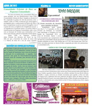 ABRIL DE 2013                                                       PÁGINA 04                                         NOVOS HORIZONTES
Comunidades Eclesiais de Base ou
     Pequenas Comunidades                                                                          TEMPO PAROQUIAL
	       No inicio da história das comunidades filiais da
nossa paróquia, nós nos identificávamos como CEB’s                              O que aconteceu?
(Comunidades Eclesiais de Base). Surgidas na década de
60 e inspiradas na prática de vida das primeiras comu-          - CURSO DA CAMPANHA DA
nidades cristãs, as CEB’s se destacam por serem lugares            FRATERNIDADE 2013
privilegiados para o conhecimento da Palavra de Deus e         O Jovem necessita de incentivo
para o compromisso social em nome do Evangelho. Com                para caminhar na Igreja.
o passar dos anos, as exigências de evangelização em nos-      	     Respaldados       neste   sentido,
sa Arquidiocese se tornaram outras, e as nossas CEB’s se    nos dias 6, 7 e 8 passados, os fiéis es-
transformaram em Pequenas Comunidades onde o foco           tiveram em formação, no Ceuzinho,
está na formação de Cristãos para testemunhar a fé e        para aprofundar os desígnios da Cam-
meio a uma situação cultural secularizada e hostil a Igreja.panha da Fraternidade 2013, que
	 Sejam           CEB’s     ou     Pequenas      Comuni-    trata da Juventude. Apoiar o jovem,
dades Eclesiais nós devemos dar frutos na me-
                                                            criar mecanismos que o proporcione sentir-se acolhido na Igreja e encontrar maneiras
dida em que a Eucaristia for centro de nossa vida
                                                            de atraí-los à comunidade a fim de que possam ver Jesus através do irmão, foram alguns
e a Palavra de Deus for a luz do nosso caminho.
                                                            desafios debatidos no curso. Vale lembrar que a CF 2013 não termina aqui. Pelo con-
                                               Luiz Antônio trário, tais ideias precisam ser desenvolvidas e amparadas por todos nós, pertencentes
                                                            à comunidade de fé.
    DECISÕES DO CONSELHO PASTORAL                                               - TRÍDUO DE SÃO JOSÉ OPERÁRIO
* Foi decidido a realização de duas obras em nossa Ma-
triz. A primeira, já em andamento, consiste na refor-
ma da Capela do Santíssimo com a troca do Sacrário
e colocação de ar-condicionado. A segunda, visa
construir uma gruta de Nossa Senhora do Sagrado
Coração, atrás do Ceuzinho, para devoção dos pa-
roquianos.
* Está sendo composto um manual de instruções para
festas realizadas no terreno da Matriz. O objetivo é or-
ganizar os festejos e evitar que pessoas fiquem sobre-
carregadas de tarefas. Assim, com este manual, cada
equipe saberá os procedimentos a serem tomados em
seu setor ( barracas, por exemplo), o que permitirá            	       São José compreendeu o mistério da encarnação de Cristo, concebido por Maria,
uma melhor separação das funções a serem exercidas.            e vivenciou as bem-aventuranças antes mesmo que fossem pronunciadas pelos lábios de
* A Festa de nossa padroeira, Nossa Senhora do Sagra-          Jesus. Cuidou e guardou a Jesus e Maria com carinho e atenção. Em sua vida de silêncio,
do Coração, neste ano, será um novenário. Iniciando            trabalho e oração, vivenciou as virtudes necessárias para agradar a Deus em tudo.
no dia 18 de maio até o dia 26 que, por sua vez, terá          Na alegria da fé, celebramos São José, padroeiro da Igreja, esposo de Maria e chefe da
carreata com a imagem. Haverão, ainda, procissões,             Sagrada Família de Nazaré, com muita alegria desde o tríduo, iniciado no domingo, dia 17
festa e celebrações em honra à NSSC.                           passado, e culminando com a missa festiva no dia 19. Nessa, em plena terça-feira, a Igreja
                                                               ficou cheia de fiéis.
 