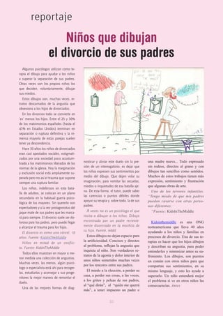 10
reportaje
Algunos psicólogos utilizan como te-
rapia el dibujo para ayudar a los niños
a superar la separación de sus padres.
Otras veces son los propios niños los
que deciden, voluntariamente, dibujar
sus miedos.
Estos dibujos son, muchas veces, re-
tratos descarnados de la angustia que
obsesiona a los hijos de divorciados.
En los divorcios todo se convierte en
‘ex’ menos los hijos. Entre el 25 y 30%
de los matrimonios españoles (hasta el
45% en Estados Unidos) terminan en
separación o ruptura definitiva y la in-
mensa mayoría de estas parejas suelen
tener ya descendencia.
Hace 30 años los niños de divorciados
eran casi apestados sociales, estigmati-
zados por una sociedad poco acostum-
brada a los matrimonios liberados de las
normas de la iglesia. Hoy la marginación
y exclusión social está ampliamente su-
perada pero no así el trauma que supone
siempre una ruptura familiar.
Los niños, indefensos en esta bata-
lla de adultos, se colocan en un plano
secundario en la habitual guerra psico-
lógica de los mayores. Sin quererlo son
espectadores y a la vez protagonistas del
jaque mate de sus padres que les marca-
rá para siempre. El divorcio suele ser do-
loroso para los padres, pero puede llegar
a alcanzar el trauma para los hijos.
El divorcio es como una cárcel. 10
años. Fuente: KidsInTheMiddle
Niños en mitad de un conflic-
to. Fuente: KidsInTheMiddle
Todos ellos muestran en mayor o me-
nor medida una colección de angustias.
Muchas veces, las menos, algún psicó-
logo o especialista está ahí para recoger-
las, estudiarlas y aconsejar a sus proge-
nitores la mejor manera de remontar el
duelo.
Una de las mejores formas de diag-
nosticar y aliviar este duelo sin la pre-
sión de un interrogatorio, es dejar que
los niños expresen sus sentimientos por
medio del dibujo. Que dejen volar su
imaginación, para vomitar las secuelas,
miedos o inquietudes de esa batalla aje-
na. De esta forma, el tutor, puede saber
las carencias o puntos débiles donde
apoyar su terapia y, sobre todo, la de sus
padres.
A veces no es un psicólogo el que
invita a dibujar a los niños. Dibujo
encontrado por un padre reciente-
mente divorciado en la mochila de
su hija. Fuente, reddit
Estos dibujos no dejan espacio para
la artificiosidad. Concisos y directos
al problema, reflejan la angustia que
inquieta al niño. Son verdaderos re-
tratos de la agonía y dolor interior de
unos niños sometidos muchas veces
por los rencores entre sus padres.
El miedo a la elección, a perder su
casa, a perder sus cosas, a las voces,
a los gritos y peleas de sus padres,
al “qué dirán”,  al  “quién me querrá
más”, a tener impuesto un padre o
una madre nueva... Todo expresado
sin rodeos, directos al grano y con
dibujos tan sencillos como sentidos.
Muchos de estos trabajos tienen más
expresión,  sentimiento y frustración
que algunas obras de arte.
Uno de los terrores infantiles.
“Tengo miedo de que mis padres
puedan casarse con otras perso-
nas diferentes.
“Fuente: KidsInTheMiddle
Kidsinthemiddle es una ONG
norteamericana que lleva 40 años
ayudando a los niños y familias en
procesos de divorcio. Una de sus te-
rapias es hacer que los hijos dibujen
y describan su angustia, para poder
entenderles y minimizar antes su su-
frimiento. Los dibujos, son puestos
en común con otros niños para que
compartan sus sentimientos, en su
mismo lenguaje, y esto les ayude a
superarlo. Un niño entenderá mejor
el problema si ve en otros niños las
consecuencias. Antes
Niños que dibujan
el divorcio de sus padres
 