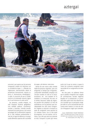 21
aztergai
vencional, que supone que las personas
inmigrantes rompen las relaciones con
su sociedad de origen. (…) Abordar las
migraciones internacionales desde la
perspectiva transnacional, requiere su-
perar el “nacionalismo metodológico”,
a saber, la asunción de que el Estado-
nación es el contenedor natural y lógico
en el cual transcurre la vida social”
Las personas, cuando emigran, no
solo traspasan fronteras geográficas,
sino también políticas, económicas,
sociales y culturales, viviendo simultá-
neamente (en parte gracias a las nuevas
tecnologías de la información) aspectos
de la vida cotidiana pertenecientes a
más de un lugar de referencia e incorpo-
rando diferentes aspectos de la sociedad
de origen y de destino, entre otras.
Dentro de este marco cobra sentido
hablar de personas migrantes, pues son
emigrantes al tiempo que inmigrantes,
y desarrollan identidades complejas con
vínculos variados no solo en lo social,
económico, etc., sino también en lo
simbólico y lo emocional. Por esto, en
el ámbito relacional, hablar de migran-
tes permite más amplitud a la hora de
entendernos con las personas que con-
siderándoles tan sólo como inmigran-
tes. Engloba su situación e incorpora su
parte de inmigrante como persona en
un contexto nuevo, con su otra parte
de emigrante, con una historia, una fa-
milia y una vida que está muy presente
en ésta. Enriquece la parte que vemos
junto con la que no vemos y supera la
visión de la persona inmigrante como
necesitada de un acogimiento de emer-
gencia.
Por otra parte, no podemos obviar
que la palabra inmigrante está cargada
de connotaciones sociales negativas
basadas en la comparación y la priori-
dad sobre quién tiene más derechos en
una sociedad que se presupone acoge,
por todo lo cual se recomienda tener en
cuenta estos matices a la hora de utili-
zar el lenguaje en según qué contextos.
Fuente: MIGRACIONES Y RIGOR TERMINOLÓ-
GICO.- Consideraciones para un mejor uso de los
conceptos que se utilizan en torno a las migracio-
nes. Vitoria-Gasteiz 2015 (Pág. 10/11)
 