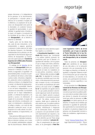 7
reportaje
propias decisiones y la independencia
de las personas; la no discriminación;
la participación e inclusión plenas y
efectivas en la sociedad; el respeto por
la diferencia y la aceptación de las per-
sonas con discapacidad como parte de
la diversidad y la condición humana;
la igualdad de oportunidades; la acce-
sibilidad; la igualdad entre el hombre y
la mujer y el respeto a la evolución de
las facultades de los niños y las niñas
con  discapacidad  y de su derecho a
preservar su identidad.
España, junto con los demás Esta-
dos, parte de este instrumento, se ha
comprometido a asegurar, garantizar
y promover el pleno ejercicio de todos
los derechos humanos y las libertades
fundamentales de las personas con dis-
capacidad sin discriminación alguna por
motivos de discapacidad. La Conven-
ción está supervisada por el Comité de
Expertos de la ONU sobre Personas
con Discapacidad.
El catálogo de los  derechos  de las
personas con discapacidad puede con-
cretarse en: el derecho a la vida, a la li-
bertad y la seguridad; a la igualdad; a la
personalidad jurídica; al acceso a la justi-
cia; prohibición de tortura u otros tratos
o penas crueles, inhumanos o degradan-
tes; protección contra la explotación, la
violencia y el abuso; a la integridad física
y mental; a la libertad de desplazamien-
to, residencia y nacionalidad; derecho
a vivir de forma independiente y a ser
incluido en la comunidad; a la movilidad
personal con la mayor independencia
posible; a la libertad de expresión y de
opinión y acceso a la información; al
respeto de la privacidad; al respeto del
hogar y de la familia; a la educación; a la
salud; a la habilitación y rehabilitación;
al trabajo y empleo; a un nivel de vida
adecuado y protección social; a la par-
ticipación en la vida cultural, las activi-
dades recreativas, el esparcimiento y el
deporte.
Estas personas deben gozar de los de-
rechos humanos y libertades fundamen-
tales en términos similares con el resto
de la sociedad, prohibiéndose cualquier
tipo de discriminación. Además disfru-
tan también de ciertos derechos especí-
ficos ligados a su condición.
La Constitución Española en su ar-
tículo 9.2  dispone que “corresponde
a los poderes públicos promover las
condiciones para que la libertad y la
igualdad del individuo y de los grupos
en que se integra sean reales y efectivas;
remover los obstáculos que impidan o
dificulten su plenitud y facilitar la par-
ticipación de todos los ciudadanos en
la vida política, económica, cultural y
social”. Además debe recordarse el artí-
culo 10.1 “la dignidad de la persona,
los derechos inviolables que le son inhe-
rentes, el libre desarrollo de la personali-
dad, el respeto a la ley y a los derechos
de los demás son fundamento del orden
político y de la paz social” y el artícu-
lo 14 “los españoles son iguales ante la
ley, sin que pueda prevalecer discrimi-
nación alguna por razón de nacimiento,
raza, sexo, religión, opinión o cualquier
otra condición o circunstancia personal
o social”. Por último, nuestra norma
suprema, añade para la protección de
este colectivo que “los poderes públicos
realizarán una política de previsión, tra-
tamiento, rehabilitación e integración
de los disminuidos físicos, sensoriales
y psíquicos a los que prestarán la aten-
ción especializada que requieran y los
ampararán especialmente para el disfru-
te de los derechos que este Título otorga
a todos los ciudadanos” (artículo 49).
Para el cumplimiento de estos man-
datos, se ha promulgado el  Real De-
creto Legislativo 1/2013, de 29 de
noviembre, por el que se aprueba
el Texto Refundido de la Ley Ge-
neral de derechos de las personas
con discapacidad y de su inclusión
social.
Todas las personas con  discapaci-
dad  serán satisfechas en sus deseos
de una vida plena y en la realización
personal si les son reconocidos de for-
ma íntegra sus derechos a la libertad, la
igualdad y la dignidad. Debemos erradi-
car las limitaciones que aún existen hoy
en estos derechos y, en concreto, en el
acceso, uso y participación de entornos,
procesos o servicios específicos a sus
necesidades.
El 9 de diciembre fue el Día Interna-
cional de las Personas con Discapa-
cidad, aprovechemos esta ocasión para
concienciar que tanto los poderes públi-
cos como toda la sociedad, deben luchar
por eliminar la situación de exclusión
social que sufren las personas con dis-
capacidad en el pleno ejercicio de sus
derechos. El impulso de las medidas que
promuevan la igualdad de oportunida-
des suprimiendo los inconvenientes que
se oponen a la presencia integral de las
personas con discapacidad concierne a
todos los ciudadanos, organizaciones y
entidades.
Fuente: Vanessa Pulido Arranz. Ma-
nager Departamento Jurídico – Ibesco
Social Care
 