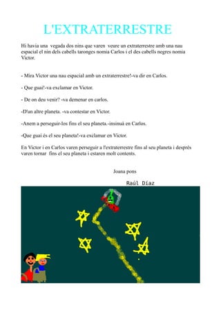L'EXTRATERRESTRE
Hi havia una vegada dos nins que varen veure un extraterrestre amb una nau
espacial el nin dels cabells taronges nomia Carlos i el des cabells negres nomia
Victor.
- Mira Victor una nau espacial amb un extraterrestre!-va dir en Carlos.
- Que guai!-va exclamar en Victor.
- De on deu venir? -va demenar en carlos.
-D'un altre planeta. -va contestar en Victor.
-Anem a perseguir-los fins el seu planeta.-insinuà en Carlos.
-Que guai és el seu planeta!-va exclamar en Victor.
En Victor i en Carlos varen perseguir a l'extraterrestre fins al seu planeta i després
varen tornar fins el seu planeta i estaren molt contents.
Joana pons
Raúl Díaz

 