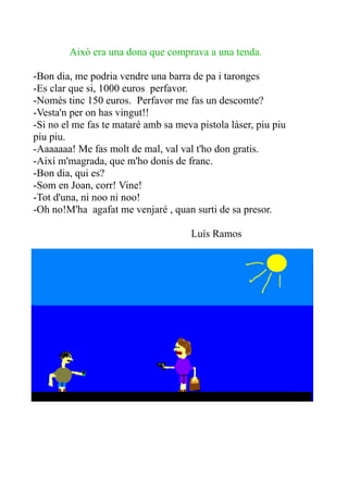 Això era una dona que comprava a una tenda.
-Bon dia, me podria vendre una barra de pa i taronges
-Es clar que si, 1000 euros perfavor.
-Només tinc 150 euros. Perfavor me fas un descomte?
-Vesta'n per on has vingut!!
-Si no el me fas te mataré amb sa meva pistola làser, piu piu
piu piu.
-Aaaaaaa! Me fas molt de mal, val val t'ho don gratis.
-Així m'magrada, que m'ho donis de franc.
-Bon dia, qui es?
-Som en Joan, corr! Vine!
-Tot d'una, ni noo ni noo!
-Oh no!M'ha agafat me venjaré , quan surti de sa presor.
Luís Ramos

 