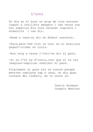 L'ovni
Un dia en el bosc un grup de nins estaven
jugant a conillets amagats i van veure una
nau espacial.Els nins estaven inquiets i
atemorits i van dir.
-Anem a casa-va dir en Robert assustat.
-Pare,pare hem vist un ovni en el bosc,era
gegant-cridar en Lluis.
-Ara vaig a veure l'ovni-va dir el pare.
-Si no n'hi ha d'ovnis,crec que el te vas
imaginar-explicar somrient el pare.
Finalament el pare els va creure perquè
mentres caminava cap a casa, un dia quan
tornava del treball, en va veure un.
Jastin Sermese
Joaquin Benítez

 