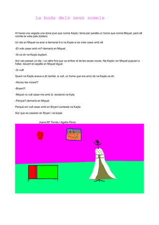 La boda dels seus somnis
Hi havia una vegada una dona jove que nomia Kayla i tenia per parella un home que nomia Miquel, però ell
només la volia pels doblers.
Un dia en Miquel va anar a demanar-li a na Kayla si es volia casar amb ell.
-Et vols casar amb mi?-demanà en Miquel.
-Si-va dir na Kayla duptant.
Així van passar un dia i un altre fins que va arribar el de les seves noces. Na Kayla i en Miquel pujaven a
l'altar, davant el capallà en Miquel digué:
-Si vull!
Quant na Kayla anava a dir també, si vull, un home que era amic de na Kayla va dir:
-Aturau les noces!!!
-Bryan!!!
-Miquel no vull casar-me amb tú -exclamà na Kyla.
-Perquè?-demanà en Miquel.
Perquè em vull casar amb en Bryan!-contestà na Kayla.
Així que es casaren en Bryan i na kayla.
Joana Mª Tomás i Agafia Pérez

 