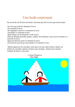 Una boda sorprenent
Era un dia de sol, hi havia um home i una dona que feia set anys que estaven junts.
-Et vols casar amb mi?-demanar el nuvii
-Si!-contestà la nuvia
-On t'agradaria casar-te?-va demanar la nuvia
-Ala platja!-va contestar el nuvi.
-Quin menjar em de demanar?-va dir el nuvi
-Hem de demanar porcella, patates, vardure, frit mallorquí i una coca de xocolata!-va
contestar la nuvia.
-Quan ens hem de casar?-va demanar la nuvia
-Ens hem de casar de qui una setmana!-va contestar el nuvi.
Mentra esperaven els convidats varen anar a fer una volta en barca. Quant van
arribar els convidats partiren en barca cap a la platja, i dinaren tots contents.
I després de dinar es van casar.
J. Jaume Puigserver
Toni Vidal

 