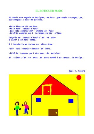 EL BOTIGUER MARC
Hi havia una vegada un botiguer, en Marc, que venia taronges, pa,
pastanagues i sacs de patates.
-Hola Aina-va dir en Marc.
-Hola Marc -saludà n´Aina.
-Que vols comprar-me?- demanà en Marc
-Voldria comprar pa i taronges-va dir n´Aina
Després de coprar n´Aina s´ en
a dinar i en Marc també.

va

anar

A l´horabaixa va tornar un

altre home.

-Que

en

vols comprar?-demanà

-Voldria
El

Marc.

comprar pa i dos sacs

client s´en

va

anar, en

de

patates.

Marc també i va tancar

la botiga.

Biel V. Alvaro

 
