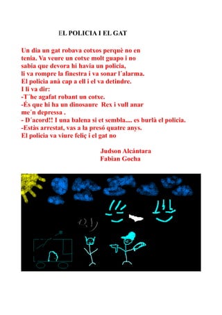 EL POLICIA I EL GAT
Un dia un gat robava cotxos perquè no en
tenia. Va veure un cotxe molt guapo i no
sabia que devora hi havia un policia,
li va rompre la finestra i va sonar l´alarma.
El policia anà cap a ell i el va detindre.
I li va dir:
-T´he agafat robant un cotxe.
-És que hi ha un dinosaure Rex i vull anar
me´n depressa .
- D´acord!! I una balena si et sembla.... es burlà el policia.
-Estàs arrestat, vas a la presó quatre anys.
El policia va viure feliç i el gat no
Judson Alcántara
Fabian Gocha

 