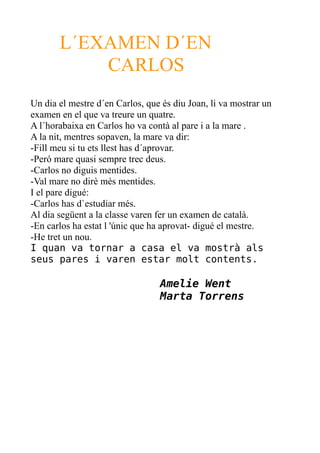 L´EXAMEN D´EN
CARLOS
Un dia el mestre d´en Carlos, que és diu Joan, li va mostrar un
examen en el que va treure un quatre.
A l´horabaixa en Carlos ho va contà al pare i a la mare .
A la nit, mentres sopaven, la mare va dir:
-Fill meu si tu ets llest has d´aprovar.
-Peró mare quasi sempre trec deus.
-Carlos no diguis mentides.
-Val mare no dirè mès mentides.
I el pare digué:
-Carlos has d`estudiar més.
Al dia següent a la classe varen fer un examen de català.
-En carlos ha estat l 'únic que ha aprovat- digué el mestre.
-He tret un nou.
I quan va tornar a casa el va mostrà als
seus pares i varen estar molt contents.

Amelie Went
Marta Torrens

 