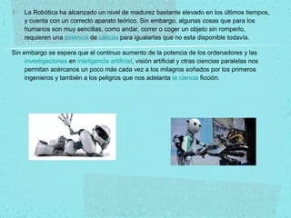 La Robótica ha alcanzado un nivel de madurez bastante elevado en los últimos tiempos,
y cuenta con un correcto aparato teórico. Sin embargo, algunas cosas que para los
humanos son muy sencillas, como andar, correr o coger un objeto sin romperlo,
requieren una potencia de cálculo para igualarlas que no esta disponible todavía.
Sin embargo se espera que el continuo aumento de la potencia de los ordenadores y las
investigaciones en inteligencia artificial, visión artificial y otras ciencias paralelas nos
permitan acércanos un poco más cada vez a los milagros soñados por los primeros
ingenieros y también a los peligros que nos adelanta la ciencia ficción.
 