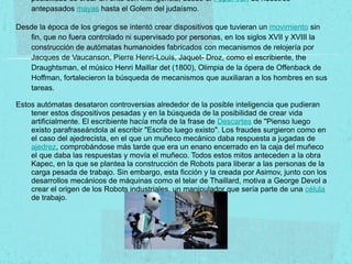 posibilidad de crear un ente con inteligencia, desde el Popol-Vuh de nuestros
antepasados mayas hasta el Golem del judaísmo.
Desde la época de los griegos se intentó crear dispositivos que tuvieran un movimiento sin
fin, que no fuera controlado ni supervisado por personas, en los siglos XVII y XVIII la
construcción de autómatas humanoides fabricados con mecanismos de relojería por
Jacques de Vaucanson, Pierre Henri-Louis, Jaquet- Droz, como el escribiente, the
Draughtsman, el músico Henri Maillar det (1800), Olimpia de la ópera de Offenback de
Hoffman, fortalecieron la búsqueda de mecanismos que auxiliaran a los hombres en sus
tareas.
Estos autómatas desataron controversias alrededor de la posible inteligencia que pudieran
tener estos dispositivos pesadas y en la búsqueda de la posibilidad de crear vida
artificialmente. El escribiente hacía mofa de la frase de Descartes de "Pienso luego
existo parafraseándola al escribir "Escribo luego existo". Los fraudes surgieron como en
el caso del ajedrecista, en el que un muñeco mecánico daba respuesta a jugadas de
ajedrez, comprobándose más tarde que era un enano encerrado en la caja del muñeco
el que daba las respuestas y movía el muñeco. Todos estos mitos anteceden a la obra
Kapec, en la que se plantea la construcción de Robots para liberar a las personas de la
carga pesada de trabajo. Sin embargo, esta ficción y la creada por Asimov, junto con los
desarrollos mecánicos de máquinas como el telar de Thaillard, motiva a George Devol a
crear el origen de los Robots industriales, un manipulador que sería parte de una célula
de trabajo.
 