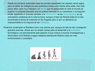 Desde los primeros autómatas hasa las sondas espaciales han pasado varios siglos,
pero al hablar de inteligencia sólo podremos mirars unos treinta años atrás. Han sido
pocos años, pero muy intensos y el interés que ha despertado en todo el mundo es
superior a cualquier previsión que se pudiera formular en su nacimiento y concepción
inicial, siguiendo un proceso paralelo a la introducción de las computadoras en las
actividades cotidianas de la vida humana, aunque si bien los Robots todavía no han
encontrado la forma de inserción en los hogares pero sí son un elemento ya
imprescindible en la mayoría de las industrias.
Podemos contemplar la Robótica como una ciencia que, aunque en ella se han conseguido
grandes avances, ofrece aun un amplio campo para el desarrollo y la innovación
tecnológica y es precisamente este aspecto el que motiva a muchos investigadores y
aficionados a los Robots a seguir adelante planteando Robots cada vez mas
evolucionados y complejos.
 