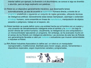 intentar definir por ejemplo, la diversión o el aburrimiento; se conoce si algo es divertido
o aburrido, pero es largo explicarlo con palabras.
Un Robot es un dispositivo generalmente mecánico, que desempeña tareas
automáticamente, ya sea de acuerdo a supervisión humana directa, a través de un
programa predefinido o siguiendo un conjunto de reglas generales, utilizando técnicas
de inteligencia artificial. Generalmente estas tareas reemplazan, asemejan o extienden
el trabajo humano, como ensamble en líneas de manufactura, manipulación de objetos
pesados o peligrosos, trabajo en el espacio, etc.
Un Robot también se puede definir como una entidad hecha por el hombre con un cuerpo y
una conexión de retroalimentación inteligente entre el sentido y la acción (no bajo la
acción directa del control humano). Usualmente, la inteligencia es una computadora o
un microcontrolador ejecutando un programa. Sin embargo, se ha avanzado mucho en
el campo de los Robots con inteligencia alámbrica. Las acciones de este tipo de Robots
son generalmente llevadas a cabo por motores o actuadores que mueven extremidades
o impulsan al Robot.
La RIA (Robot Industries Association) lo define así: un robot es un manipulador
reprogramable y multifuncional, diseñado para mover cargas, piezas, herramientas o
dispositivos especiales, según trayectorias variadas y programadas.
 
