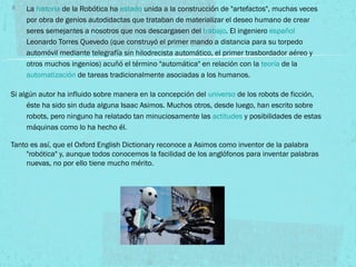 La historia de la Robótica ha estado unida a la construcción de "artefactos", muchas veces
por obra de genios autodidactas que trataban de materializar el deseo humano de crear
seres semejantes a nosotros que nos descargasen del trabajo. El ingeniero español
Leonardo Torres Quevedo (que construyó el primer mando a distancia para su torpedo
automóvil mediante telegrafía sin hilodrecista automático, el primer trasbordador aéreo y
otros muchos ingenios) acuñó el término "automática" en relación con la teoría de la
automatización de tareas tradicionalmente asociadas a los humanos.
Si algún autor ha influido sobre manera en la concepción del universo de los robots de ficción,
éste ha sido sin duda alguna Isaac Asimos. Muchos otros, desde luego, han escrito sobre
robots, pero ninguno ha relatado tan minuciosamente las actitudes y posibilidades de estas
máquinas como lo ha hecho él.
Tanto es así, que el Oxford English Dictionary reconoce a Asimos como inventor de la palabra
"robótica" y, aunque todos conocemos la facilidad de los anglófonos para inventar palabras
nuevas, no por ello tiene mucho mérito.
 