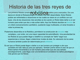 Historia de las tres reyes de
robótica.Los primeros Robots construidos, en la tierra, eran modelos poco avanzados. Era una
época en donde la Robopsicología no estaba muy bien desarrollada. Estos Robots
podían ser enfrentados a situaciones en las cuales se vieran en un conflicto con sus
leyes. Una de las situaciones más sencillas se da cuando un Robot debe dañar a un ser
humano para evitar que dos o más sufran daño. Aquí los Robots decidían en función de
un criterio exclusivamente cuantitativo, quedando luego inutilizados, al verse forzados a
violar la primera ley.
Posteriores desarrollos en la Robótica, permitieron la construcción de circuitos más
complejos, y por ende, con una mayor capacidad de autorreflexión. Una peculiaridad de
los Robots es que pueden llegar a redefinir su concepto de "daño" según sus
experiencias e incluso, llegar a determinar niveles de éste. Su valoración de los seres
humanos también puede ser determinada por el ambiente.
Es así que un Robot puede llegar a dañar a un ser humano por proteger a otro que
considere de más valía (su amo por ejemplo). También podría darse el caso de que un
Robot dañara físicamente a un ser humano para evitar que otro sea dañado
psicológicamente, pues llega a ser una tendencia el considerar los daños psicológicos
más graves que los físicos.
 