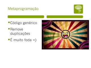 Metaprogramação
§ Código genérico
§ Remove
duplicações
§ É muito foda =)
 