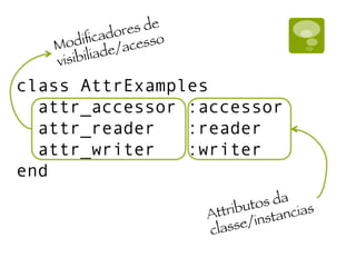 class AttrExamples
attr_accessor :accessor
attr_reader :reader
attr_writer :writer
end
Modiﬁcadores de
visibiliade/acesso
Attributos da
classe/instancias
 