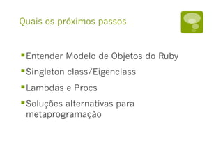 Quais os próximos passos
§ Entender Modelo de Objetos do Ruby
§ Singleton class/Eigenclass
§ Lambdas e Procs
§ Soluções alternativas para
metaprogramação
 