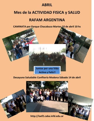 ABRIL
Mes de la ACTIVIDAD FISICA y SALUD
            RAFAM ARGENTINA
CAMINATA por Parque Chacabuco Martes 10 de abril 10 hs




                  Juntos por una Vida
                    Activa y Felíz!!
Desayuno Saludable Confitería Modena Sábado 14 de abril




              http://isef2.caba.infd.edu.ar
 