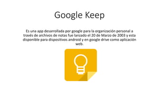 Google Keep
Es una app desarrollada por google para la organización personal a
través de archivos de notas fue lanzado el 20 de Marzo de 2003 y esta
disponible para dispositivos android y en google drive como aplicación
web.
 