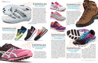 {82}www.revistavenuscuba.wordpress.com
revistavenus@gmail.com {83}www.revistavenuscuba.wordpress.com
revistavenus@gmail.com
Si eres de las chicas que adora
correr solo necesitarás una suela
con buen agarre y amortiguación
para matener tu tobillo fijo. Tus
zapatillas deportivas deben ser li-
geras y preferiblemente con clavos
en la suela para las pistas sintéticas.
Para montar una bicicleta las mejo-
res zapatillas son las de suela rígida.
Las de suela blanda (como las de
aerobics o las de correr) amortiguan
demasiado la presión sobre el pedal y
hacen los movimientos muy difíciles.
Además, en posición de sprint, las
zapatillas blandas se doblan y produ-
cen una sensación incómoda o de
entumecimiento en los pies. Recuer-
da que las zapatillas deberán estar
sujetas dentro de los calapiés para
evitar peligrosos resbalones durante el
entrenamiento y los cordones bien reco-
gidos y anudados fuertemente para que no se
enreden en los pedales.
ZAPATILLAS
DEL ESTILO RUNNING
O RUNNERS
ZAPATILLAS
PARA SPINNING
ZAPATILLAS
PARA MUSCULACIÓN
No existen indicaciones específicas
respecto al calzado a usar en la
práctica de rutinas de musculación,
sin embargo, es importante el
empleo de zapatillas conforta-
bles y bien ajustadas al pie.
Unas buenas botas de montaña son
indispensables para prevenir resbalones
y problemas lumbares tan frecuentes en
la práctica de este interesante deporte.
Lo más importante es que el calzado
a usar se corresponda al medio o
los medios por los que se va a
transitar.Es común el empleo
de unas botas bajas (con el
fin de que te protejan de
las torceduras de tobi-
llos),con suela antides-
lizante y por supuesto,
cómodas.
ZAPATILLAS
PARA SENDERISMO
O EXCURSIONISMO
ZAPATILLAS
PARA EL TRABAJO
CON STEP
ZAPATILLAS
PARA LA PRÁCTICA
DE AEROBIOS
zapatillas de
diseño exclusi-
vo para el trabajo
con Step, pues te-
proporcionarán la estabilidad
óptima requerida para este tipo de
ejercicio, que difiere de las de calzados
para otra clase de usos como el tenis
o el baloncesto. Un calzado con eleva-
ción en la zona del tobillo y refuerzos
a los lados asegurando tu pie en los
desplazamientos laterales. Es impor-
tante, además, mantener la libertad de
Wactuación del tendón de Aquiles.
Necesitas calzados que ofrezcan una
buena amortiguación y absorción, de
preferencia con una cámara de aire
en el interior de su suela con presión
inferior a 5 PSI. Sería ideal el uso de
Deben ser de un material ligero y flexi-
ble, pero no blando, que no se defor-
me. De preferencia con amortiguación
en el metatarso y el talón. Al igual que
en el caso anterior, los refuerzos de los
lados nos permitirán una buena suje-
ción del pie al hacer desplazamientos
laterales y giros. Nunca elijas para tus
rutinas botas altas ni zapatillas muy ba-
jas: con unas no podrás hacer punta y
con las otras el tobillo queda suelto y
te dificultará el movimiento del talón;
te recomendamos un calzado que ten-
ga hendidura en su parte trasera y con
el que puedas mover los dedos de los
pies. Para este deporte en particular,
es favorable que la suela sea más an-
cha que la zapatilla.
{Fitness}
 