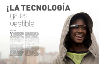 {90}www.revistavenuscuba.wordpress.com
revistavenus@gmail.com {91}www.revistavenuscuba.wordpress.com
revistavenus@gmail.com
¡LA TECNOLOGÍA
Por Yisel H. Interian
Y
a no solo utilizamos el término
wear como ese verbo transitivo
y sus derivaciones que refieren
a vestir una blusa atractiva,
unos confortables zapatos, una perfecta
combinación de accesorios… Lo cierto
es que no se trata solo de ponerse una
ropa, ahora también puedes usar en
tu cuerpo dispositivos electrónicos que
interactúen con tu estado físico.
Wearable, así le llaman a estos nuevos
aparatos corporales que interactúan
continuamente con el usuario y lo
acompañan a todas partes. Algunos
están diseñados para realizar funcio-
nes específicas mediante la captación
y transmisión de datos. Los smar-
twaches o relojes inteligentes, lentes,
anillos, zapatillas deportivas o pulseras
que monitorean el estado de salud
son de los más comunes de esta
novedosa modalidad tecnológica.
Fue la Feria Internacional de Consu-
mo Electrónico (CES) del año 2014
la que estrenó oficialmente al mundo
este tipo de tecnología, mostrando
gran cantidad de compañías que
apostaron por diversos gadgets wea-
rables, aunque hay indicios de los orí-
genes de esta categoría desde el año
1970. Sin embargo la mayoría de los
expertos plantean que el boom será
a partir del lanzamiento de la Google
Glass y el Apple Watch.
La tecnología wearable forma parte
de nosotros y puede contribuir al au-
mento de la calidad de vida a través
de aplicaciones de salud, seguridad
y entrenamiento. ¡No te pierdas los
ejemplos de dispositivos que ya
existen y sus aplicaciones! También
puedes consultar los que ya están a la
venta en Cuba. Más que dispositivos
son la extensión de tu personalidad.
ya es
vestible!
 