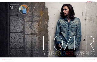 {102}www.revistavenuscuba.wordpress.com
revistavenus@gmail.com {103}www.revistavenuscuba.wordpress.com
revistavenus@gmail.com
Por Dayron Rodríguez Rosales
N
unca te ha pasa-
do que a veces
sabes que algo
no es lo tuyo
y aun asi te atrae. Algo
asi me sucedió con
Hozier, un cantante que
me hizo encontrar colores
donde parecía no existir.
Su nombre completo es Andrew
Hozier-Byrne, mejor conocido como
Hozier, y nació un 17 de marzo de
1990 en Irlanda, Reino Unido. Como
buen hijo de músico comenzó una
licenciatura en dicha especialidad en el
Trinity College de Dublín, pero se retiró
a mitad de su primer año con el fin de
grabar demos para Universal Music.
Durante ese tiempo fue vocalista en la
Orquesta del Trinity College, bastante
conocida por sus versiones sinfónicas
de temas clásicos del rock, lo que le
hizo ganar una notable experiencia
en este mundillo, y todo eso sin tener
discos oficiales en el mercado.
De esa forma, sin fama ni gloria, per-
maneció Hozier hasta 2013 cuando
viviendo todavía en casa de sus padres
las cosas cambiaron de un día para
otro. Alguien subió un vídeo para su
canción Take me to church, su mayor
éxito hasta ahora. El clip, inspirado en
las protestas anti-gays acontecidas en
Rusia, muestra a una pareja de hom-
bres que son atacados por una masa
enfurecida. “Al día de hoy aún no sé
quién subió ese vídeo” -dice el músico
de 25 años- “pero que lo hayan visto
tantas personas me hace muy feliz.
Vivo agradecido por ello.”
Y es que gracias a ese seguidor desco-
nocido Hozier tiene fans por todas par-
tes, incluso famosos como Ed Sheeran
(que versionó uno de sus temas),
Ellie Goulding (que grabó una nueva
versión de "Take me to church") y
Taylor Swift, quien subió un
video en el que bailaba
alegremente en uno de
sus conciertos.
Su debut homónimo,
Hozier, incluyendo
el tema “Take me to
church”, es un trabajo que
él define entre los géneros
blues y soul con pinceladas de
otros estilos. Un material grabado
íntegramente en el ático de un hotel
abandonado y donde Hozier, no solo
pone la voz, sino que toca todos los
instrumentos salvo la batería.
Con ese CD el artista nos ofrece lo
que tiene para dar diciendo, a través
de sus temas, que su música no es
para todos los públicos y que nunca
tendrá legiones de fans quinceañeros
que se vayan a llamar a sí mismos
broziers o algo así. Aunque para ser
un trovador sensible, Hozier es bas-
tante relajado. Imagínense que dejo
el número de su móvil en Internet
para que la gente le diera su opinión
sobre el álbum.
Este chico larguirucho y de pelo
desordenado es un ejemplo de cómo
entrar en el mundo de la música por
la puerta grande. Sin que su primer
disco viese la luz, el talentoso joven
cobró protagonismo internacional gra-
cias a una canción hecha para sacudir
conciencias sobre esta ola de homo-
fobia con tintes violentos que empie-
za a campar a sus anchas en países
como el gigante euroasiático, un claro
ejemplo de cómo la música, además
de sus múltiples valores, también
sirve como poderosa herramienta de
activismo y compromiso social.
En cualquier caso me quito el som-
brero ante Hozier, un artista irlandés
que parece llamado a hacer cosas
muy grandes. Y SUS COLORES INVISIBLES
HOZIER
{Music}
 
